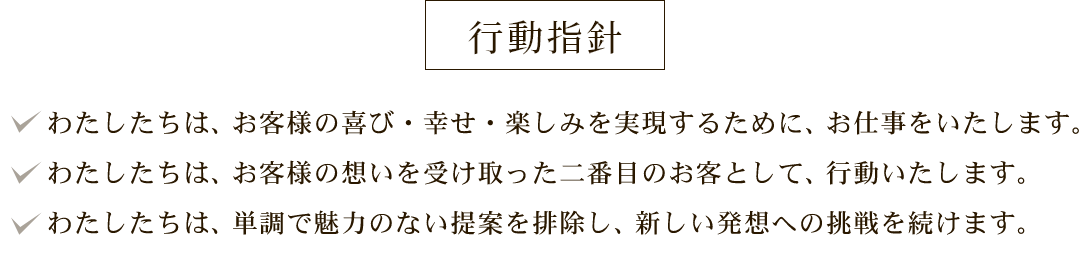行動指針:わたしたちは、お客様の喜び・幸せ・楽しみを実現するために、お仕事をいたします。 わたしたちは、お客様の想いを受け取った二番目のお客として、行動いたします。 わたしたちは、単調で魅力のない提案を排除し、新しい発想への挑戦を続けます。
